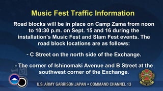 Music Fest Traffic Information
Road blocks will be in place on Camp Zama from noon
     to 10:30 p.m. on Sept. 15 and 16 during the
 installation's Music Fest and Slam Fest events. The
          road block locations are as follows:
    - C Street on the north side of the Exchange.

- The corner of Ishinomaki Avenue and B Street at the
         southwest corner of the Exchange.
 