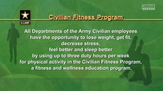 All Departments of the Army Civilian employeesAll Departments of the Army Civilian employees
have the opportunity to lose weight, get fit,have the opportunity to lose weight, get fit,
decrease stress,decrease stress,
feel better and sleep betterfeel better and sleep better
by using up to three duty hours per weekby using up to three duty hours per week
for physical activity in the Civilian Fitness Program,for physical activity in the Civilian Fitness Program,
a fitness and wellness education program.a fitness and wellness education program.
 
