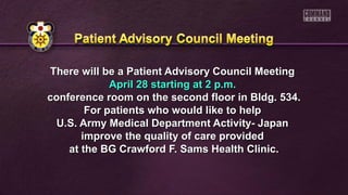 There will be a Patient Advisory Council MeetingThere will be a Patient Advisory Council Meeting
April 28 starting at 2 p.m.April 28 starting at 2 p.m.
conference room on the second floor in Bldg. 534.conference room on the second floor in Bldg. 534.
For patients who would like to helpFor patients who would like to help
U.S. Army Medical Department Activity- JapanU.S. Army Medical Department Activity- Japan
improve the quality of care providedimprove the quality of care provided
at the BG Crawford F. Sams Health Clinic.at the BG Crawford F. Sams Health Clinic.
 