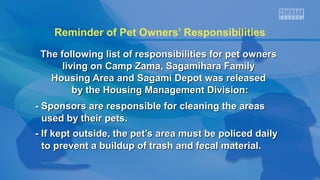 Reminder of Pet Owners’ Responsibilities
The following list of responsibilities for pet ownersThe following list of responsibilities for pet owners
living on Camp Zama, Sagamihara Familyliving on Camp Zama, Sagamihara Family
Housing Area and Sagami Depot was releasedHousing Area and Sagami Depot was released
by the Housing Management Division:by the Housing Management Division:
- Sponsors are responsible for cleaning the areas- Sponsors are responsible for cleaning the areas
used by their pets.used by their pets.
- If kept outside, the pet’s area must be policed daily- If kept outside, the pet’s area must be policed daily
to prevent a buildup of trash and fecal material.to prevent a buildup of trash and fecal material.
 