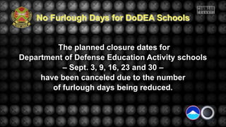 The planned closure dates for
Department of Defense Education Activity schools
– Sept. 3, 9, 16, 23 and 30 –
have been canceled due to the number
of furlough days being reduced.
No Furlough Days for DoDEA Schools
 