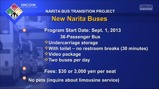NARITA BUS TRANSITION PROJECTNARITA BUS TRANSITION PROJECT
New Narita BusesNew Narita Buses
Program Start Date: Sept. 1, 2013Program Start Date: Sept. 1, 2013
36-Passenger Bus36-Passenger Bus
Undercarriage storageUndercarriage storage
With toilet – no restroom breaks (30 minutes)With toilet – no restroom breaks (30 minutes)
Video packageVideo package
Two buses per dayTwo buses per day
Fees: $30 or 3,000 yen per seatFees: $30 or 3,000 yen per seat
No pets (inquire about limousine service)No pets (inquire about limousine service)
 