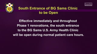 Effective immediately and throughout
Phase 1 renovations, the south entrance
to the BG Sams U.S. Army Health Clinic
will be open during normal patient care hours.
South Entrance of BG Sams ClinicSouth Entrance of BG Sams Clinic
to be Opento be Open
 