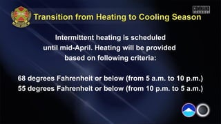 Transition from Heating to Cooling SeasonTransition from Heating to Cooling Season
Intermittent heating is scheduled
until mid-April. Heating will be provided
based on following criteria:
68 degrees Fahrenheit or below (from 5 a.m. to 10 p.m.)
55 degrees Fahrenheit or below (from 10 p.m. to 5 a.m.)
 