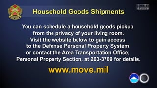 Household Goods ShipmentsHousehold Goods Shipments
You can schedule a household goods pickupYou can schedule a household goods pickup
from the privacy of your living room.from the privacy of your living room.
Visit the website below to gain accessVisit the website below to gain access
to the Defense Personal Property Systemto the Defense Personal Property System
or contact the Area Transportation Office,or contact the Area Transportation Office,
Personal Property Section, at 263-3709 for details.Personal Property Section, at 263-3709 for details.
www.move.milwww.move.mil
 