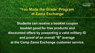 Students can receive a booklet coupon
booklet good for free products and
discounted offers by presenting a valid military ID
and proof of an overall "B" average
at the Camp Zama Exchange customer service.
‘‘You Made the Grade’ ProgramYou Made the Grade’ Program
at Zama Exchangeat Zama Exchange
 