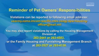 Reminder of Pet Owners’ Responsibilities
Violations can be reported to following email address:Violations can be reported to following email address:
usarmy.zama.imcom-pacific.mbx.usagj-dpw-housing-usarmy.zama.imcom-pacific.mbx.usagj-dpw-housing-
officer@mail.milofficer@mail.mil
You may also report violations by calling the Housing ManagementYou may also report violations by calling the Housing Management
Division atDivision at
263-3441 or 263-4503263-3441 or 263-4503,,
or the Family Housing and Furnishing Management Branchor the Family Housing and Furnishing Management Branch
atat 263-3527 or 263-4136263-3527 or 263-4136..
 
