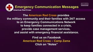 TheThe American Red CrossAmerican Red Cross providesprovides
the military community and their families with 24/7 accessthe military community and their families with 24/7 access
to an Emergency Communications Networkto an Emergency Communications Network
to keep families connected in a crisis,to keep families connected in a crisis,
provide case management services,provide case management services,
and assist with emergency financial assistance.and assist with emergency financial assistance.
Find us on FacebookFind us on Facebook
American Red Cross – Camp ZamaAmerican Red Cross – Camp Zama
Click on “Notes”Click on “Notes”
Emergency Communication MessagesEmergency Communication Messages
 