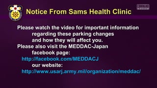 Please watch the video for important informationPlease watch the video for important information
regarding these parking changesregarding these parking changes
and how they will affect you.and how they will affect you.
Please also visit the MEDDAC-JapanPlease also visit the MEDDAC-Japan
facebook page:facebook page:
http://facebook.com/MEDDACJhttp://facebook.com/MEDDACJ
our website:our website:
http://www.usarj.army.mil/organization/meddac/http://www.usarj.army.mil/organization/meddac/
Notice From Sams Health ClinicNotice From Sams Health Clinic
 