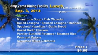 ~Menu~~Menu~
Minestrone Soup / Fish ChowderMinestrone Soup / Fish Chowder
Baked Lasagna / Spinach Lasagna / MarinaraBaked Lasagna / Spinach Lasagna / Marinara
Spaghetti Napolitan / Garlic BreadSpaghetti Napolitan / Garlic Bread
Baked Garlic ChickenBaked Garlic Chicken
Parsley Buttered Potatoes / Steamed RiceParsley Buttered Potatoes / Steamed Rice
Peas and OnionsPeas and Onions
Seasoned Mixed CaliforniaSeasoned Mixed California
11:30 a.m. to 111:30 a.m. to 1
p.mp.m ..Sep. 3, 2013Sep. 3, 2013
Price :Price :
$4.60$4.60
 