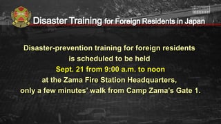 Disaster-prevention training for foreign residentsDisaster-prevention training for foreign residents
is scheduled to be heldis scheduled to be held
Sept. 21 from 9:00 a.m. to noonSept. 21 from 9:00 a.m. to noon
at the Zama Fire Station Headquarters,at the Zama Fire Station Headquarters,
only a few minutes’ walk from Camp Zama’s Gate 1.only a few minutes’ walk from Camp Zama’s Gate 1.
 