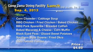 ~Menu~~Menu~
Corn Chowder / Cabbage SoupCorn Chowder / Cabbage Soup
BBQ Chicken / Fried Chicken / Baked ChickenBBQ Chicken / Fried Chicken / Baked Chicken
BBQ Pork Spareribs / Breaded CatfishBBQ Pork Spareribs / Breaded Catfish
Baked Macaroni & Cheese / Corn MuffinBaked Macaroni & Cheese / Corn Muffin
Black Eyed Peas / Glazed Sweet PotatoesBlack Eyed Peas / Glazed Sweet Potatoes
Southern Style Greens / Fried OkraSouthern Style Greens / Fried Okra
Okra Tomato ComboOkra Tomato Combo
11:30 a.m. to 111:30 a.m. to 1
p.mp.m ..Sep. 4, 2013Sep. 4, 2013
Price :Price :
$4.60$4.60
 