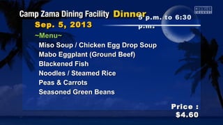 Sep. 5, 2013Sep. 5, 2013
Price :Price :
$4.60$4.60
~Menu~~Menu~
Miso Soup / Chicken Egg Drop SoupMiso Soup / Chicken Egg Drop Soup
Mabo Eggplant (Ground Beef)Mabo Eggplant (Ground Beef)
Blackened FishBlackened Fish
Noodles / Steamed RiceNoodles / Steamed Rice
Peas & CarrotsPeas & Carrots
Seasoned Green BeansSeasoned Green Beans
5 p.m. to 6:305 p.m. to 6:30
p.mp.m ..
 