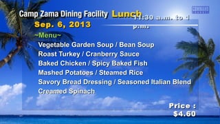 ~Menu~~Menu~
Vegetable Garden Soup / Bean SoupVegetable Garden Soup / Bean Soup
Roast Turkey / Cranberry SauceRoast Turkey / Cranberry Sauce
Baked Chicken / Spicy Baked FishBaked Chicken / Spicy Baked Fish
Mashed Potatoes / Steamed RiceMashed Potatoes / Steamed Rice
Savory Bread Dressing / Seasoned Italian BlendSavory Bread Dressing / Seasoned Italian Blend
Creamed SpinachCreamed Spinach
11:30 a.m. to 111:30 a.m. to 1
p.mp.m ..Sep. 6, 2013Sep. 6, 2013
Price :Price :
$4.60$4.60
 