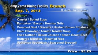 9 a.m. to 1 p.m9 a.m. to 1 p.m ..Sep. 7, 2013Sep. 7, 2013
Price : $5.25Price : $5.25
~Menu~~Menu~
Omelet / Boiled EggsOmelet / Boiled Eggs
Pancakes / Bacon / Hominy GritsPancakes / Bacon / Hominy Grits
Creamed Beef / Biscuits / Hashed Brown PotatoesCreamed Beef / Biscuits / Hashed Brown Potatoes
Clam Chowder / Tomato Noodle SoupClam Chowder / Tomato Noodle Soup
Fried Catfish / Baked Chicken / Italian Roast BeefFried Catfish / Baked Chicken / Italian Roast Beef
Buttered Noodles / Steamed RiceButtered Noodles / Steamed Rice
Seasoned Succotash / Seasoned BroccoliSeasoned Succotash / Seasoned Broccoli
 