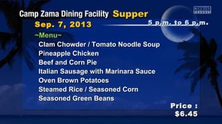 Sep. 7, 2013Sep. 7, 2013
Price :Price :
$6.45$6.45
~Menu~~Menu~
Clam Chowder / Tomato Noodle SoupClam Chowder / Tomato Noodle Soup
Pineapple ChickenPineapple Chicken
Beef and Corn PieBeef and Corn Pie
Italian Sausage with Marinara SauceItalian Sausage with Marinara Sauce
Oven Brown PotatoesOven Brown Potatoes
Steamed Rice / Seasoned CornSteamed Rice / Seasoned Corn
Seasoned Green BeansSeasoned Green Beans
5 p.m. to 6 p.m5 p.m. to 6 p.m ..
 