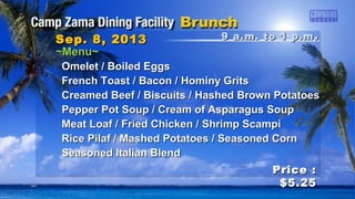 9 a.m. to 1 p.m9 a.m. to 1 p.m ..Sep. 8, 2013Sep. 8, 2013
Price :Price :
$5.25$5.25
~Menu~~Menu~
Omelet / Boiled EggsOmelet / Boiled Eggs
French Toast / Bacon / Hominy GritsFrench Toast / Bacon / Hominy Grits
Creamed Beef / Biscuits / Hashed Brown PotatoesCreamed Beef / Biscuits / Hashed Brown Potatoes
Pepper Pot Soup / Cream of Asparagus SoupPepper Pot Soup / Cream of Asparagus Soup
Meat Loaf / Fried Chicken / Shrimp ScampiMeat Loaf / Fried Chicken / Shrimp Scampi
Rice Pilaf / Mashed Potatoes / Seasoned CornRice Pilaf / Mashed Potatoes / Seasoned Corn
Seasoned Italian BlendSeasoned Italian Blend
 