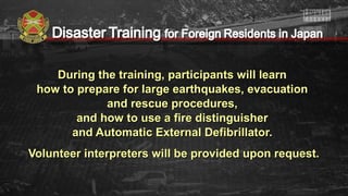 During the training, participants will learnDuring the training, participants will learn
how to prepare for large earthquakes, evacuationhow to prepare for large earthquakes, evacuation
and rescue procedures,and rescue procedures,
and how to use a fire distinguisherand how to use a fire distinguisher
and Automatic External Defibrillator.and Automatic External Defibrillator.
Volunteer interpreters will be provided upon request.Volunteer interpreters will be provided upon request.
 