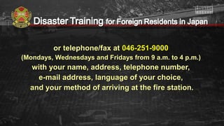 or telephone/fax ator telephone/fax at 046-251-9000046-251-9000
(Mondays, Wednesdays and Fridays from 9 a.m. to 4 p.m.)(Mondays, Wednesdays and Fridays from 9 a.m. to 4 p.m.)
with your name, address, telephone number,with your name, address, telephone number,
e-mail address, language of your choice,e-mail address, language of your choice,
and your method of arriving at the fire station.and your method of arriving at the fire station.
 