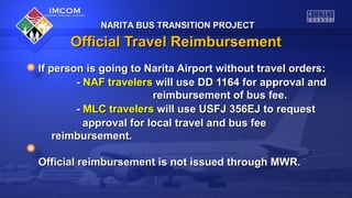 NARITA BUS TRANSITION PROJECTNARITA BUS TRANSITION PROJECT
Official Travel ReimbursementOfficial Travel Reimbursement
If person is going to Narita Airport without travel orders:If person is going to Narita Airport without travel orders:
-- NAF travelersNAF travelers will use DD 1164 for approval andwill use DD 1164 for approval and
reimbursement of bus fee.reimbursement of bus fee.
-- MLC travelersMLC travelers will use USFJ 356EJ to requestwill use USFJ 356EJ to request
approval for local travel and bus feeapproval for local travel and bus fee
reimbursement.reimbursement.
Official reimbursement is not issued through MWR.Official reimbursement is not issued through MWR.
NARITA BUS TRANSITION PROJECTNARITA BUS TRANSITION PROJECT
 