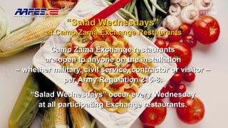““Salad Wednesdays”Salad Wednesdays”
at Camp Zama Exchange Restaurantsat Camp Zama Exchange Restaurants
Camp Zama Exchange restaurantsCamp Zama Exchange restaurants
are open to anyone on the installationare open to anyone on the installation
–– whether military, civil service, contractor or visitor –whether military, civil service, contractor or visitor –
perper Army Regulation 215-8.Army Regulation 215-8.
““Salad Wednesdays” occur every WednesdaySalad Wednesdays” occur every Wednesday
at all participating Exchange restaurants.at all participating Exchange restaurants.
 