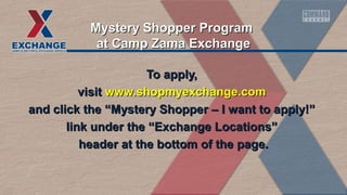 To apply,To apply,
visitvisit www.shopmyexchange.comwww.shopmyexchange.com
and click the “Mystery Shopper – I want to apply!”and click the “Mystery Shopper – I want to apply!”
link under the “Exchange Locations”link under the “Exchange Locations”
header at the bottom of the page.header at the bottom of the page.
Mystery Shopper ProgramMystery Shopper Program
at Camp Zama Exchangeat Camp Zama Exchange
 