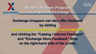 Exchange shoppers can also offer feedbackExchange shoppers can also offer feedback
by visitingby visiting
www.shopmyexchange.com/CustomerServicewww.shopmyexchange.com/CustomerService
and clicking the “Catalog / Internet Feedback”and clicking the “Catalog / Internet Feedback”
and “Exchange Store Feedback” linksand “Exchange Store Feedback” links
on the right-hand side of the screen.on the right-hand side of the screen.
Mystery Shopper ProgramMystery Shopper Program
at Camp Zama Exchangeat Camp Zama Exchange
 