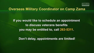 If you would like to schedule an appointmentIf you would like to schedule an appointment
to discuss veterans benefitsto discuss veterans benefits
you may be entitled to, callyou may be entitled to, call 263-5311263-5311..
Don’t delay, appointments are limited!Don’t delay, appointments are limited!
Overseas Military Coordinator on Camp ZamaOverseas Military Coordinator on Camp Zama
 
