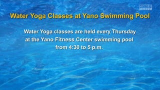 Water Yoga Classes at Yano Swimming PoolWater Yoga Classes at Yano Swimming Pool
Water Yoga classes are held every ThursdayWater Yoga classes are held every Thursday
at the Yanoat the Yano FitnessFitness Center swimming poolCenter swimming pool
from 4:30 to 5 p.m.from 4:30 to 5 p.m.
 