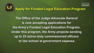 The Office of the Judge Advocate GeneralThe Office of the Judge Advocate General
is now accepting applications foris now accepting applications for
the Army’s Funded Legal Education Program.the Army’s Funded Legal Education Program.
Under this program, the Army projects sendingUnder this program, the Army projects sending
up to 25 active-duty commissioned officersup to 25 active-duty commissioned officers
to law school at government expense.to law school at government expense.
Apply for Funded Legal Education ProgramApply for Funded Legal Education Program
 