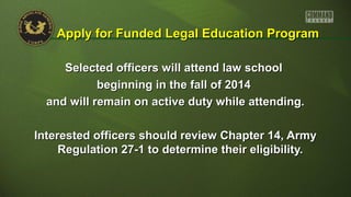 Selected officers will attend law schoolSelected officers will attend law school
beginning in the fall of 2014beginning in the fall of 2014
and will remain on active duty while attending.and will remain on active duty while attending.
Interested officers should review Chapter 14, ArmyInterested officers should review Chapter 14, Army
Regulation 27-1 to determine their eligibility.Regulation 27-1 to determine their eligibility.
Apply for Funded Legal Education ProgramApply for Funded Legal Education Program
 