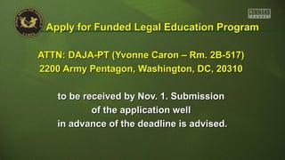 ATTN: DAJA-PT (Yvonne Caron – Rm. 2B-517)ATTN: DAJA-PT (Yvonne Caron – Rm. 2B-517)
2200 Army Pentagon, Washington, DC, 203102200 Army Pentagon, Washington, DC, 20310
to be received by Nov. 1. Submissionto be received by Nov. 1. Submission
of the application wellof the application well
in advance of the deadline is advised.in advance of the deadline is advised.
Apply for Funded Legal Education ProgramApply for Funded Legal Education Program
 