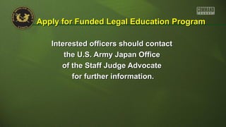 Interested officers should contactInterested officers should contact
the U.S. Army Japan Officethe U.S. Army Japan Office
of the Staff Judge Advocateof the Staff Judge Advocate
for further information.for further information.
Apply for Funded Legal Education ProgramApply for Funded Legal Education Program
 