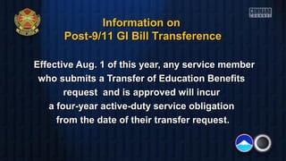 Effective Aug. 1 of this year, any service memberEffective Aug. 1 of this year, any service member
who submits a Transfer of Education Benefitswho submits a Transfer of Education Benefits
request and is approved will incurrequest and is approved will incur
a four-year active-duty service obligationa four-year active-duty service obligation
from the date of their transfer request.from the date of their transfer request.
Information onInformation on
Post-9/11 GI Bill TransferencePost-9/11 GI Bill Transference
 