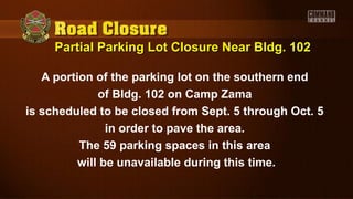 Partial Parking Lot Closure Near Bldg. 102Partial Parking Lot Closure Near Bldg. 102
A portion of the parking lot on the southern end
of Bldg. 102 on Camp Zama
is scheduled to be closed from Sept. 5 through Oct. 5
in order to pave the area.
The 59 parking spaces in this area
will be unavailable during this time.
 