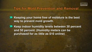 Keeping your home free of moisture is the bestKeeping your home free of moisture is the best
way to prevent mold growth.way to prevent mold growth.
Keep indoor humidity levels between 30 percentKeep indoor humidity levels between 30 percent
and 50 percent. (Humidity meters can beand 50 percent. (Humidity meters can be
purchased for as little as $10 online)purchased for as little as $10 online)
 