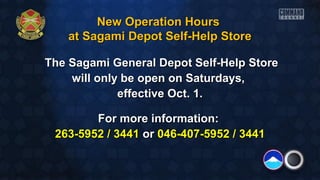 New Operation HoursNew Operation Hours
at Sagami Depot Self-Help Storeat Sagami Depot Self-Help Store
The Sagami General Depot Self-Help StoreThe Sagami General Depot Self-Help Store
will only be open on Saturdays,will only be open on Saturdays,
eeffective Oct. 1.ffective Oct. 1.
For more information:For more information:
263-5952 / 3441263-5952 / 3441 oror 046-407-5952 / 3441046-407-5952 / 3441
 
