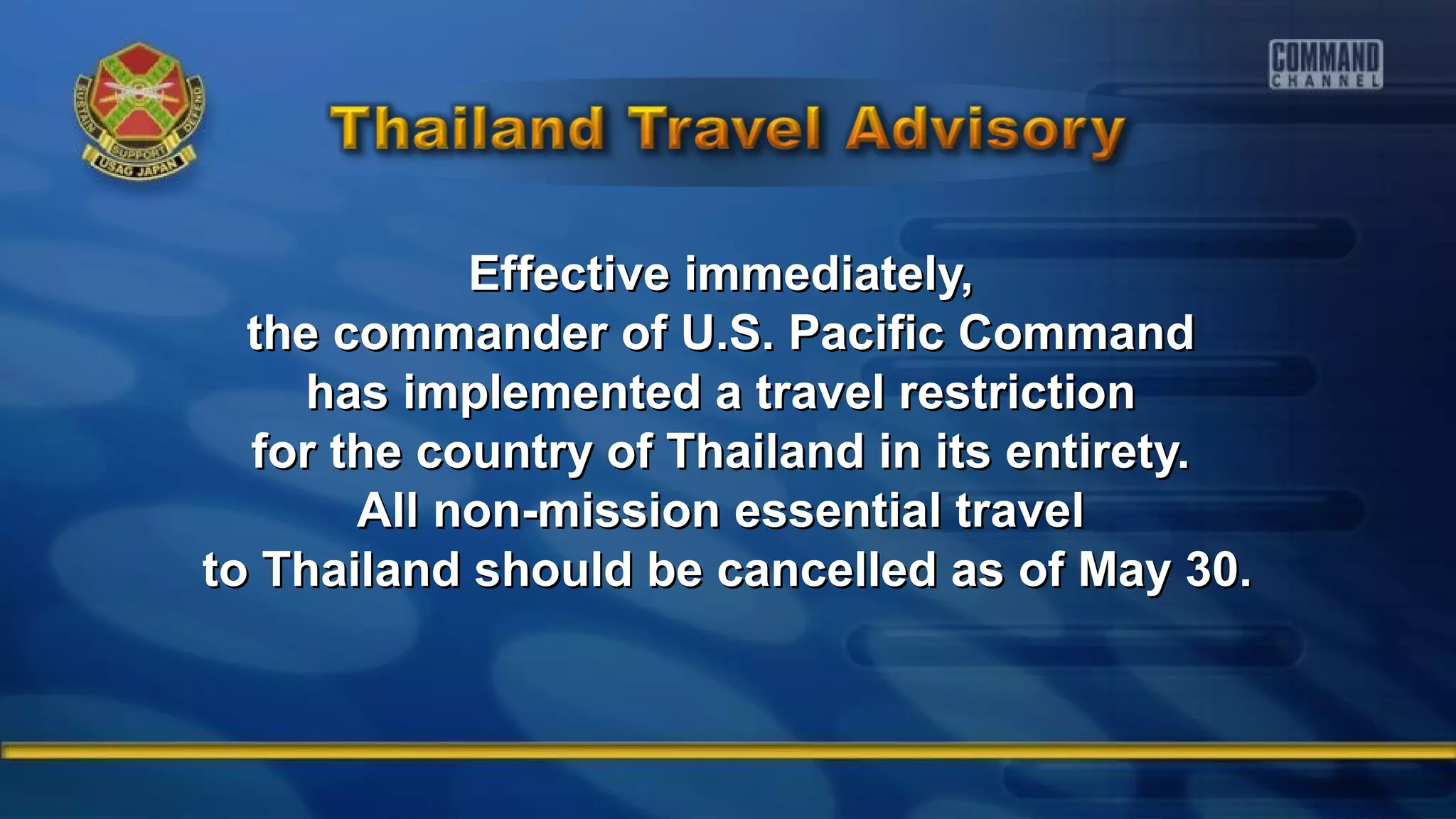 Effective immediately,Effective immediately,
the commander of U.S. Pacific Commandthe commander of U.S. Pacific Command
has implemented a travel restrictionhas implemented a travel restriction
for the country of Thailand in its entirety.for the country of Thailand in its entirety.
All non-mission essential travelAll non-mission essential travel
to Thailand should be cancelled as of May 30.to Thailand should be cancelled as of May 30.
 