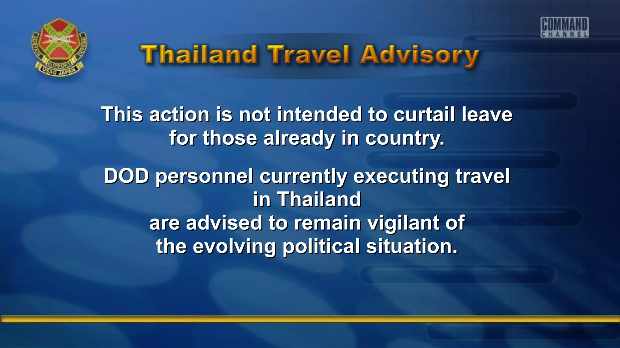 This action is not intended to curtail leaveThis action is not intended to curtail leave
for those already in country.for those already in country.
DOD personnel currently executing travelDOD personnel currently executing travel
in Thailandin Thailand
are advised to remain vigilant ofare advised to remain vigilant of
the evolving political situation.the evolving political situation.
 