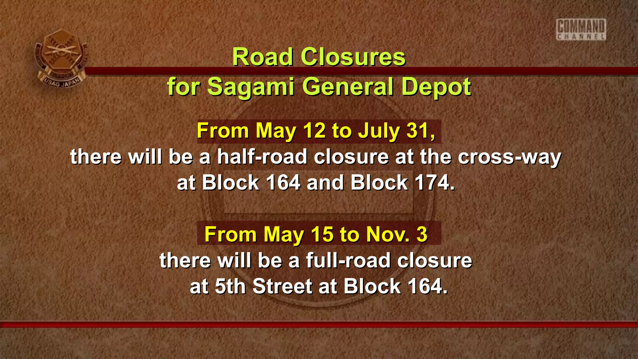 From May 12 to July 31,From May 12 to July 31,
there will be a half-road closure at the cross-waythere will be a half-road closure at the cross-way
at Block 164 and Block 174.at Block 164 and Block 174.
From May 15 to Nov. 3From May 15 to Nov. 3
there will be a full-road closurethere will be a full-road closure
at 5th Street at Block 164.at 5th Street at Block 164.
Road ClosuresRoad Closures
for Sagami General Depotfor Sagami General Depot
 