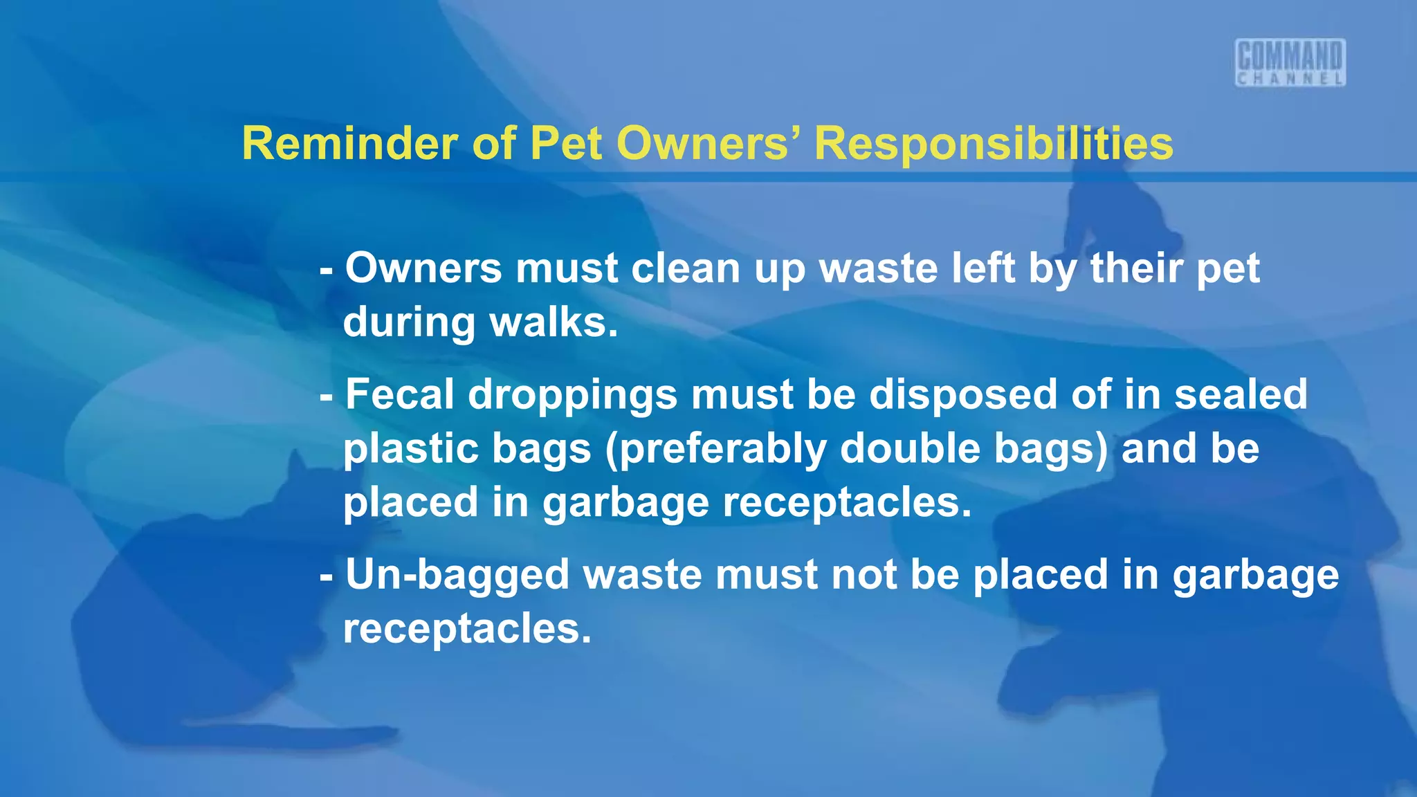 Reminder of Pet Owners’ Responsibilities
- Owners must clean up waste left by their pet
during walks.
- Fecal droppings must be disposed of in sealed
plastic bags (preferably double bags) and be
placed in garbage receptacles.
- Un-bagged waste must not be placed in garbage
receptacles.
 