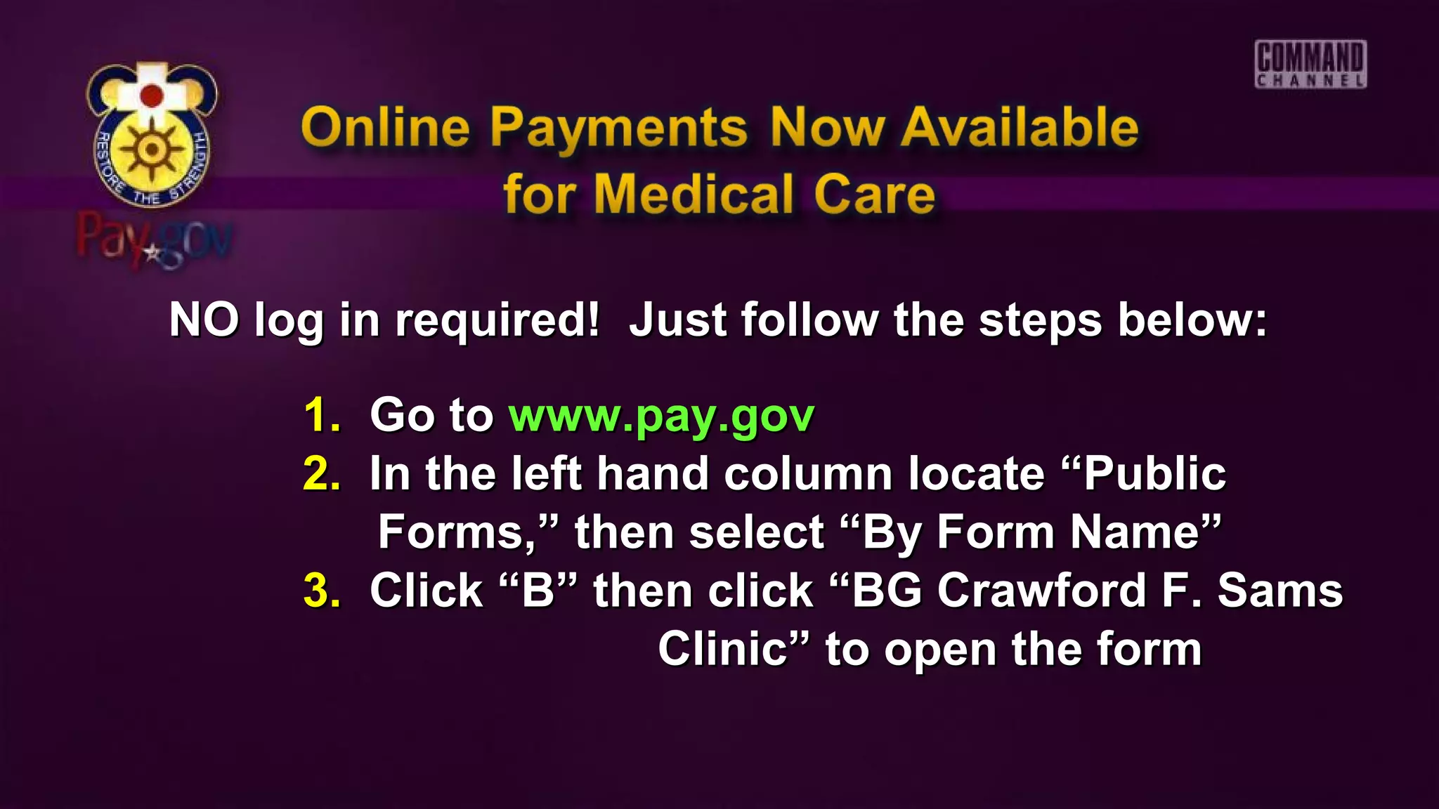 NO log in required! Just follow the steps below:NO log in required! Just follow the steps below:
1.1. Go toGo to www.pay.govwww.pay.gov
2.2. In the left hand column locate “PublicIn the left hand column locate “Public
Forms,” then select “By Form Name”Forms,” then select “By Form Name”
3.3. Click “B” then click “BG Crawford F. SamsClick “B” then click “BG Crawford F. Sams
Clinic” to open the formClinic” to open the form
 