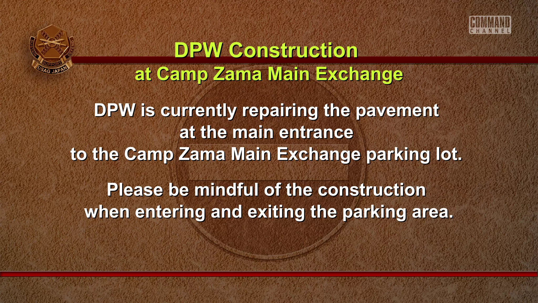 DPW is currently repairing the pavementDPW is currently repairing the pavement
at the main entranceat the main entrance
to the Camp Zama Main Exchange parking lot.to the Camp Zama Main Exchange parking lot.
Please be mindful of the constructionPlease be mindful of the construction
when entering and exiting the parking area.when entering and exiting the parking area.
DPW ConstructionDPW Construction
at Camp Zama Main Exchangeat Camp Zama Main Exchange
 