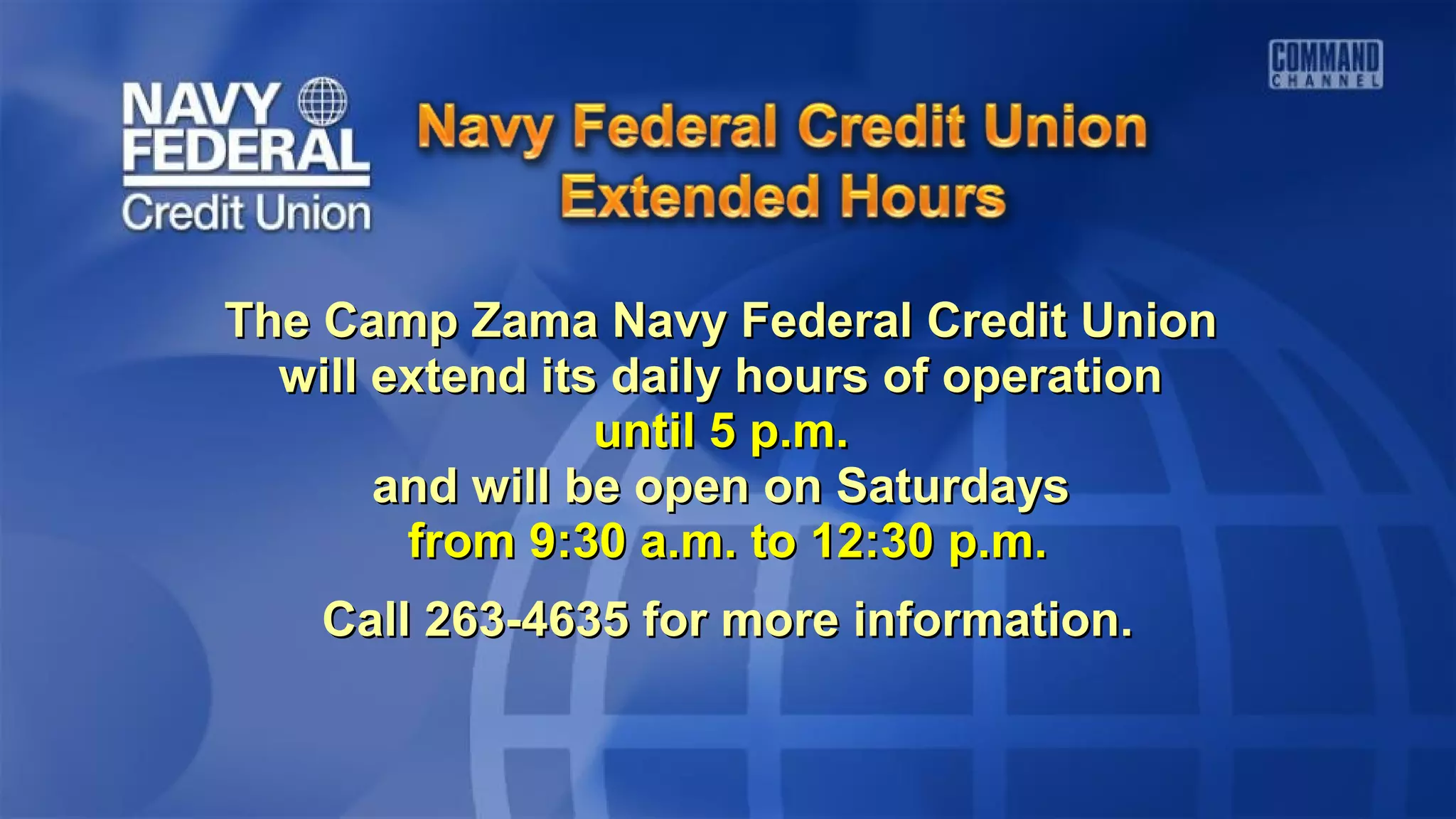 The Camp Zama Navy Federal Credit UnionThe Camp Zama Navy Federal Credit Union
will extend its daily hours of operationwill extend its daily hours of operation
until 5 p.m.until 5 p.m.
and will be open on Saturdaysand will be open on Saturdays
from 9:30 a.m. to 12:30 p.m.from 9:30 a.m. to 12:30 p.m.
Call 263-4635 for more information.Call 263-4635 for more information.
 