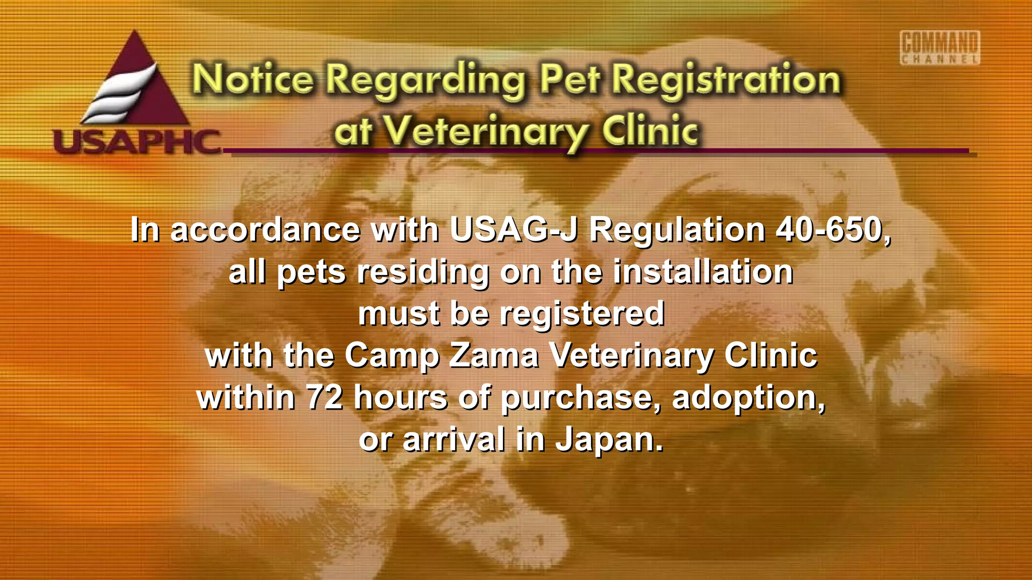 In accordance with USAG-J Regulation 40-650,In accordance with USAG-J Regulation 40-650,
all pets residing on the installationall pets residing on the installation
must be registeredmust be registered
with the Camp Zama Veterinary Clinicwith the Camp Zama Veterinary Clinic
within 72 hours of purchase, adoption,within 72 hours of purchase, adoption,
or arrival in Japan.or arrival in Japan.
 