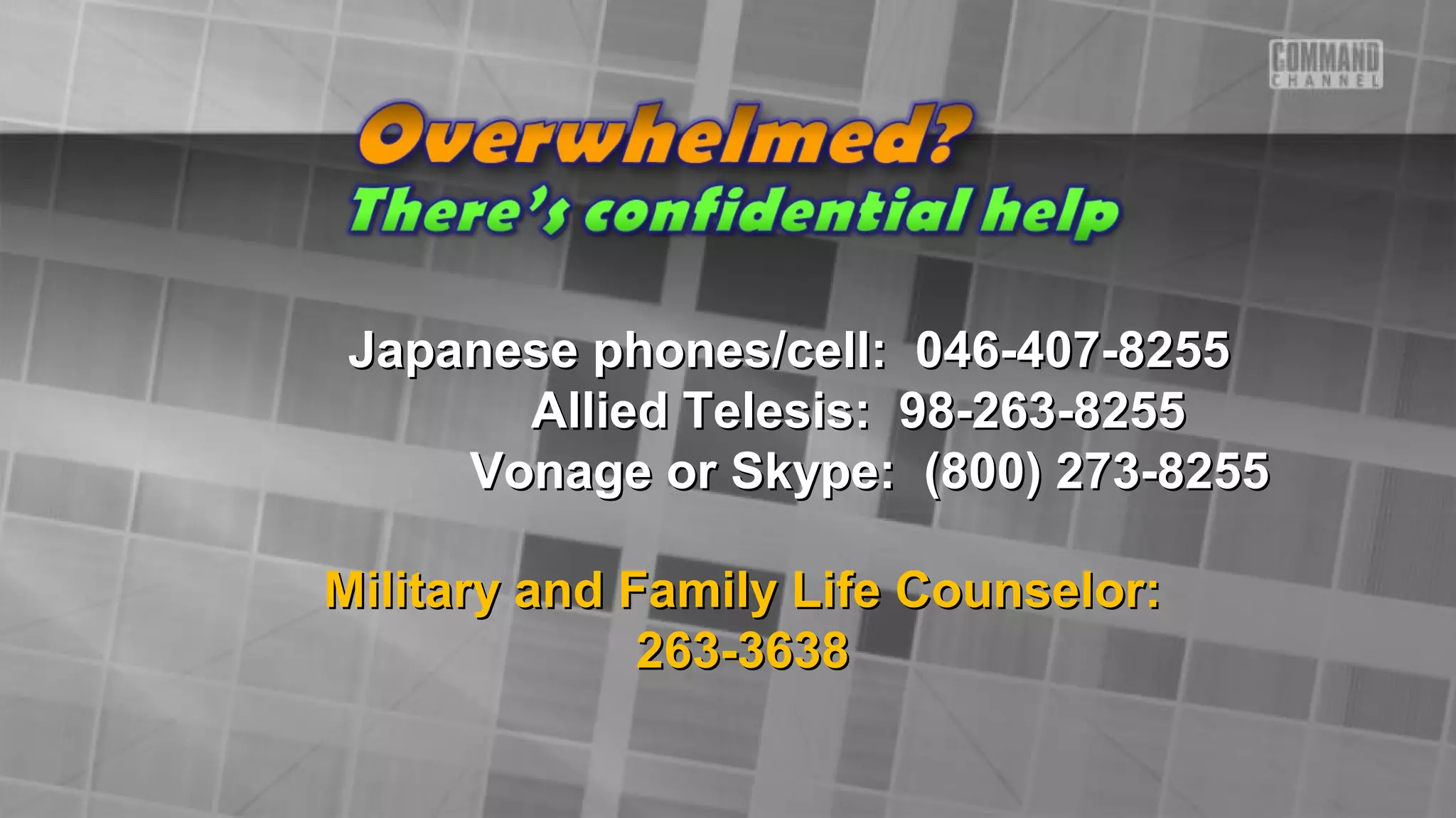 Japanese phones/cell: 046-407-8255Japanese phones/cell: 046-407-8255
Allied Telesis: 98-263-8255Allied Telesis: 98-263-8255
Vonage or Skype: (800) 273-8255Vonage or Skype: (800) 273-8255
Military and Family Life Counselor:Military and Family Life Counselor:
263-3638263-3638
 