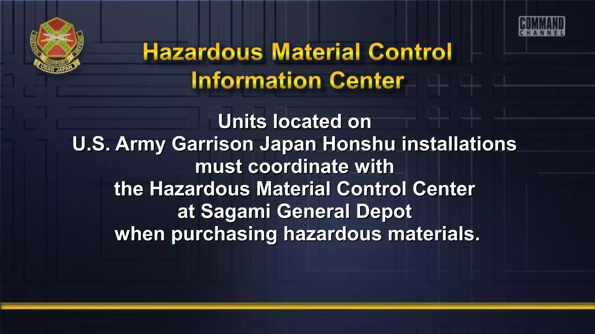 Units located onUnits located on
U.S. Army Garrison Japan Honshu installationsU.S. Army Garrison Japan Honshu installations
must coordinate withmust coordinate with
the Hazardous Material Control Centerthe Hazardous Material Control Center
at Sagami General Depotat Sagami General Depot
when purchasing hazardous materials.when purchasing hazardous materials.
 
