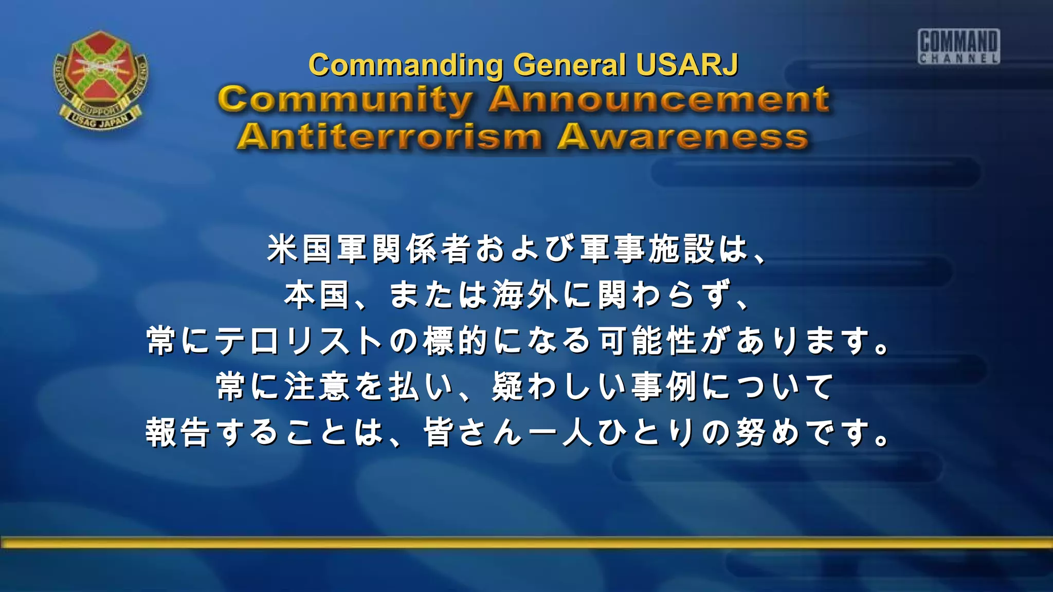米国軍関係者および軍事施設は、米国軍関係者および軍事施設は、
本国、または海外に関わらず、本国、または海外に関わらず、
常にテロリストの標的になる可能性があります。常にテロリストの標的になる可能性があります。
常に注意を払い、疑わしい事例について常に注意を払い、疑わしい事例について
報告することは、皆さん一人ひとりの努めです。報告することは、皆さん一人ひとりの努めです。
Commanding General USARJCommanding General USARJ
 