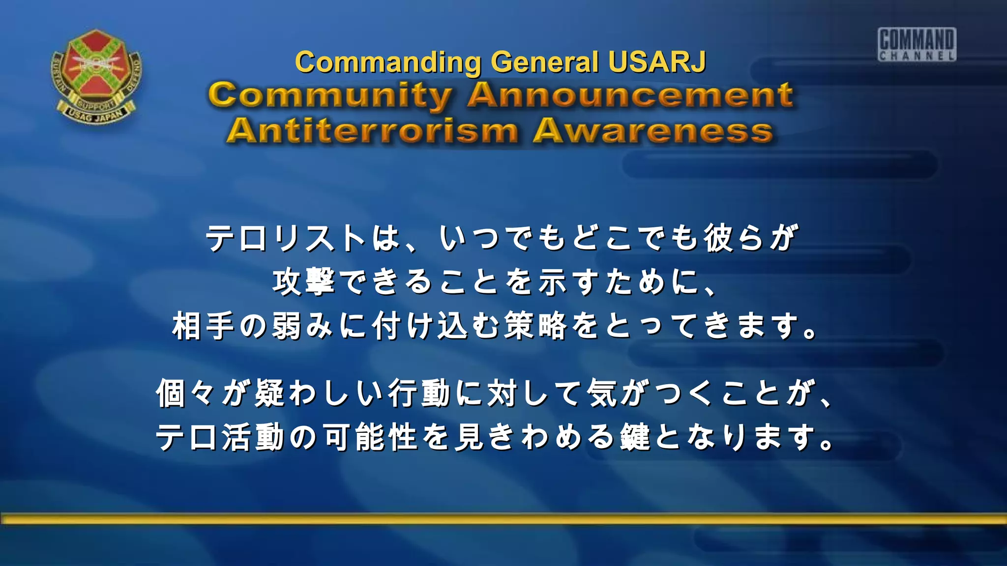 テロリストは、いつでもどこでも彼らがテロリストは、いつでもどこでも彼らが
攻撃できることを示すために、攻撃できることを示すために、
相手の弱みに付け込む策略をとってきます。相手の弱みに付け込む策略をとってきます。
個々が疑わしい行動に対して気がつくことが、個々が疑わしい行動に対して気がつくことが、
テロ活動の可能性を見きわめる鍵となります。テロ活動の可能性を見きわめる鍵となります。
Commanding General USARJCommanding General USARJ
 