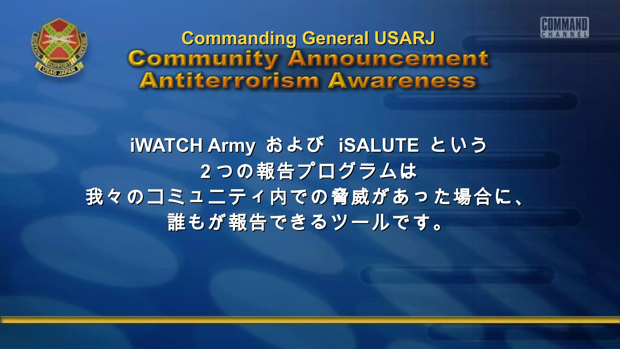 iWATCH ArmyiWATCH Army およびおよび iSALUTEiSALUTE というという
22 つの報告プログラムはつの報告プログラムは
我々のコミュニティ内での脅威があった場合に、我々のコミュニティ内での脅威があった場合に、
誰もが報告できるツールです。誰もが報告できるツールです。
Commanding General USARJCommanding General USARJ
 